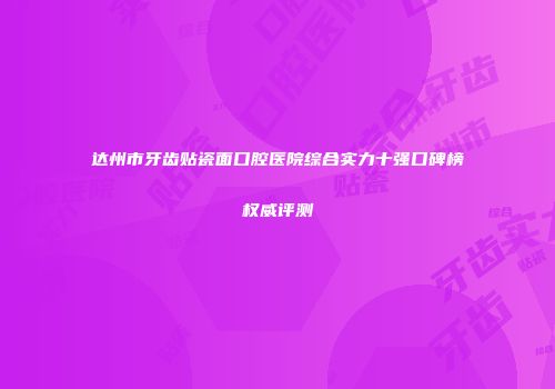 达州市牙齿贴瓷面口腔医院综合实力十强口碑榜权威评测