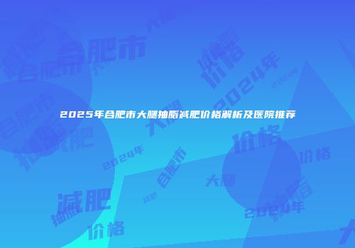 2025年合肥市大腿抽脂减肥价格解析及医院推荐