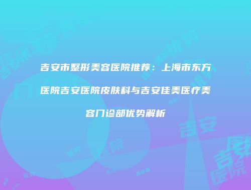 吉安市整形美容医院推荐：上海市东方医院吉安医院皮肤科与吉安佳美医疗美容门诊部优势解析