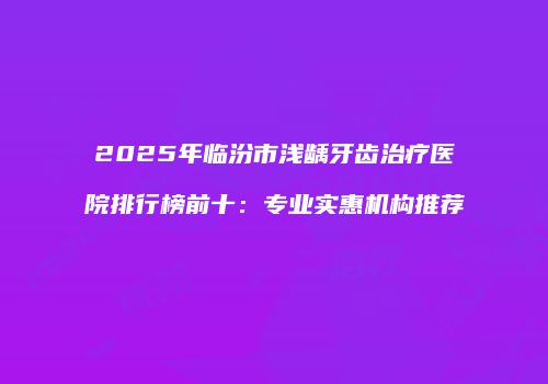 2025年临汾市浅龋牙齿治疗医院排行榜前十：专业实惠机构推荐