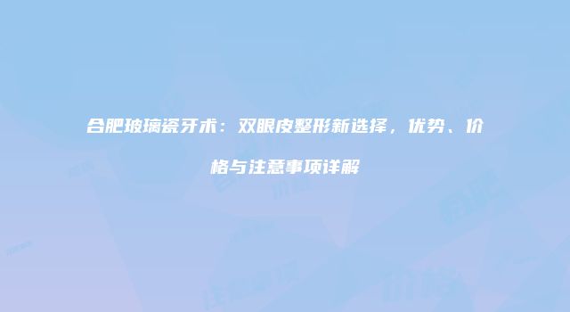 合肥玻璃瓷牙术：双眼皮整形新选择，优势、价格与注意事项详解