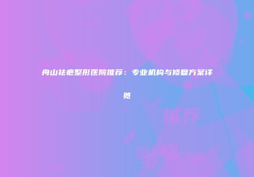舟山祛疤整形医院推荐：专业机构与修复方案详览