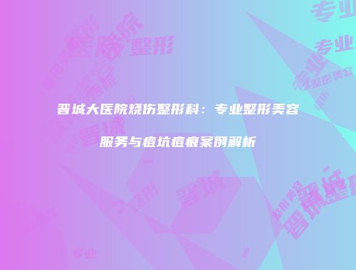 晋城大医院烧伤整形科：专业整形美容服务与痘坑痘痕案例解析