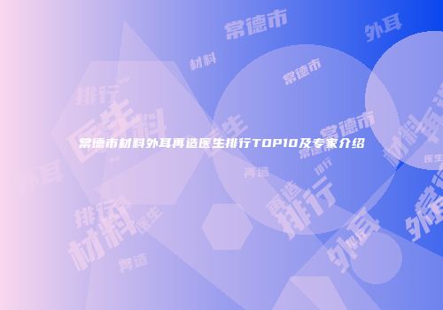 常德市材料外耳再造医生排行TOP10及专家介绍