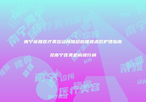 南宁蒂雅医疗美容诊所玻尿酸隆鼻术后护理指南及南宁医美机构排行榜
