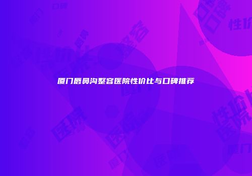 厦门唇鼻沟整容医院性价比与口碑推荐