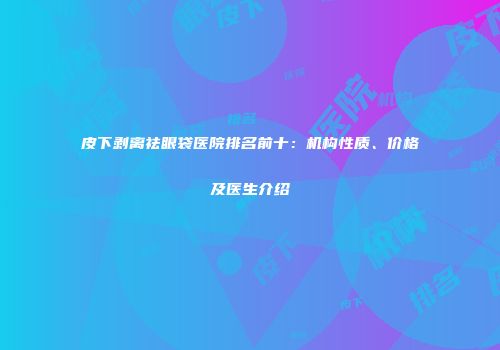 皮下剥离祛眼袋医院排名前十：机构性质、价格及医生介绍