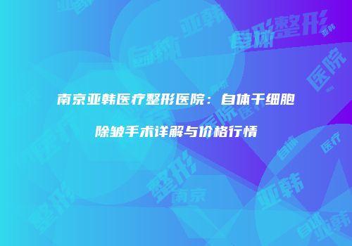南京亚韩医疗整形医院：自体干细胞除皱手术详解与价格行情