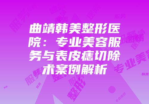 曲靖韩美整形医院：专业美容服务与表皮痣切除术案例解析