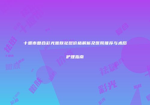 十堰市复合彩光嫩肤祛斑价格解析及医院推荐与术后护理指南