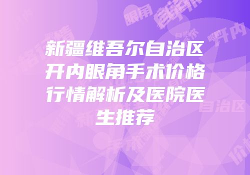 新疆维吾尔自治区开内眼角手术价格行情解析及医院医生推荐