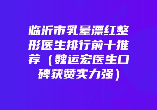 临沂市乳晕漂红整形医生排行前十推荐（魏运宏医生口碑获赞实力强）