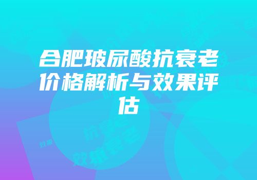 合肥玻尿酸抗衰老价格解析与效果评估