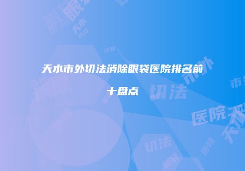 天水市外切法消除眼袋医院排名前十盘点