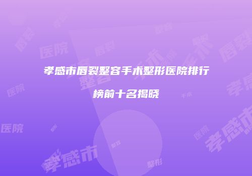 孝感市唇裂整容手术整形医院排行榜前十名揭晓