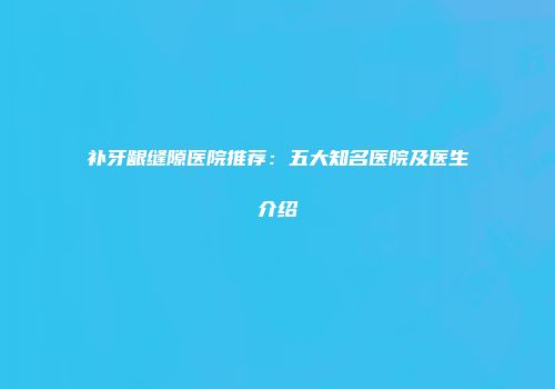 补牙龈缝隙医院推荐：五大知名医院及医生介绍