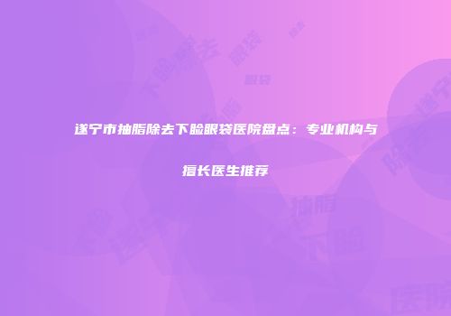 遂宁市抽脂除去下睑眼袋医院盘点：专业机构与擅长医生推荐