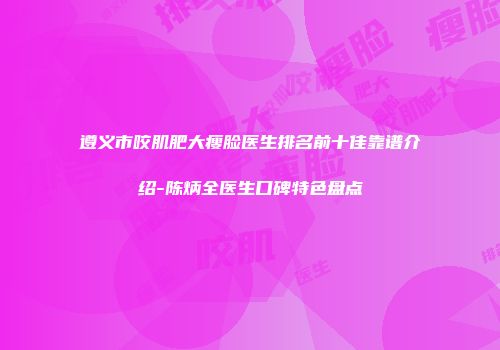 遵义市咬肌肥大瘦脸医生排名前十佳靠谱介绍-陈炳全医生口碑特色盘点