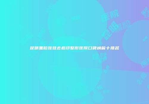 昆明黑脸娃娃去痘印整形医院口碑榜前十排名