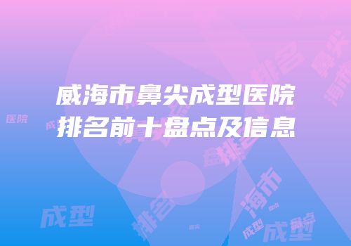 威海市鼻尖成型医院排名前十盘点及信息