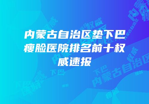 内蒙古自治区垫下巴瘦脸医院排名前十权威速报