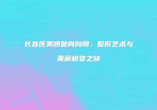 长春医美翘楚肖向明：整形艺术与美丽蜕变之旅