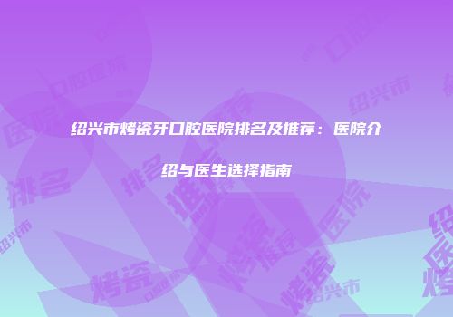 绍兴市烤瓷牙口腔医院排名及推荐：医院介绍与医生选择指南