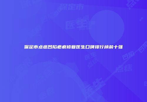 保定市点痣凹陷疤痕修复医生口碑排行榜前十强