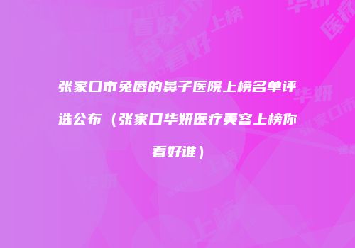 张家口市兔唇的鼻子医院上榜名单评选公布（张家口华妍医疗美容上榜你看好谁）