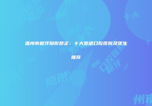 温州市龅牙隐形矫正：十大靠谱口腔医院及医生推荐