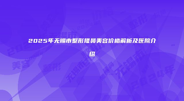 2025年无锡市整形隆鼻美容价格解析及医院介绍