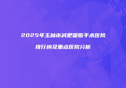 2025年玉林市减肥吸脂手术医院排行榜及重点医院分析
