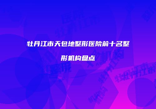 牡丹江市天包地整形医院前十名整形机构盘点