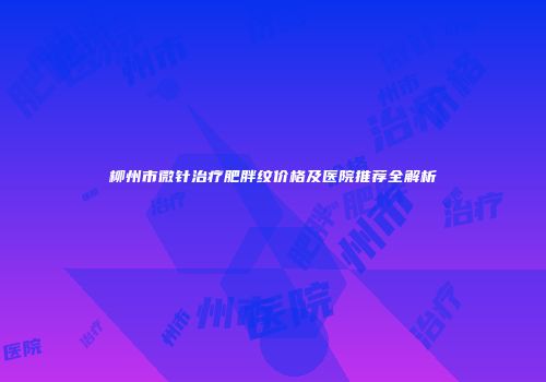 柳州市微针治疗肥胖纹价格及医院推荐全解析