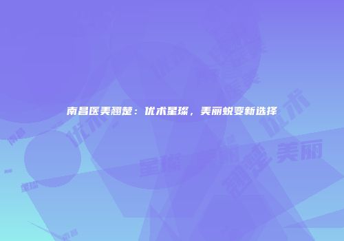 南昌医美翘楚：优术星璨，美丽蜕变新选择