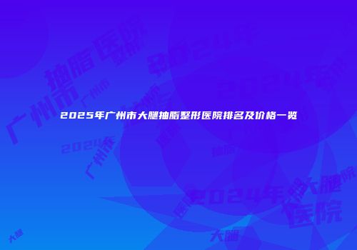 2025年广州市大腿抽脂整形医院排名及价格一览