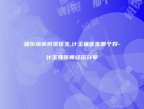 哈尔滨市班贺医生,计玉强医生那个好-计玉强医师经历分享