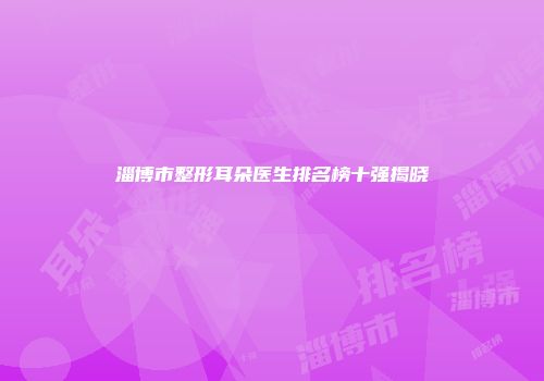 淄博市整形耳朵医生排名榜十强揭晓
