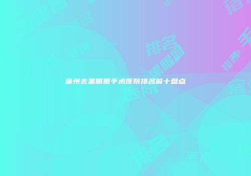 宿州去黑眼圈手术医院排名前十盘点
