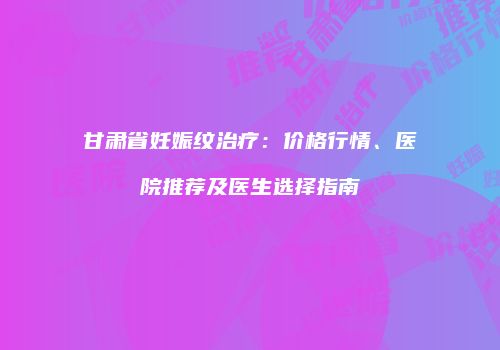 甘肃省妊娠纹治疗：价格行情、医院推荐及医生选择指南