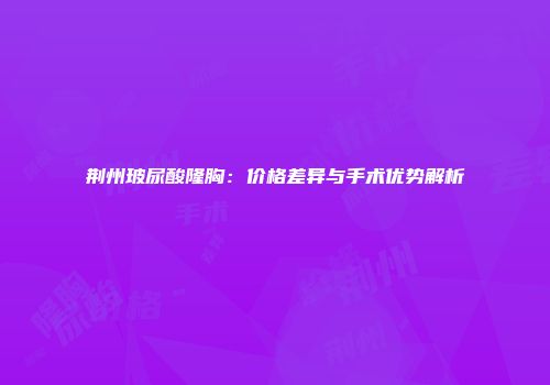 荆州玻尿酸隆胸：价格差异与手术优势解析
