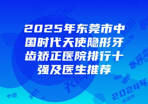 2025年东莞市中国时代天使隐形牙齿矫正医院排行十强及医生推荐