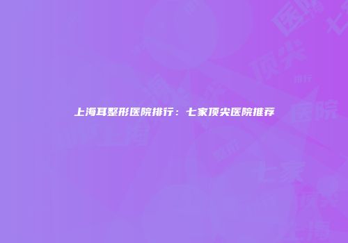 上海耳整形医院排行：七家顶尖医院推荐