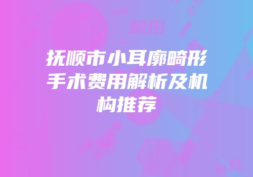 抚顺市小耳廓畸形手术费用解析及机构推荐
