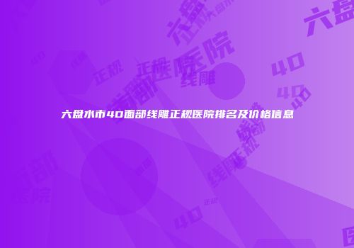 六盘水市4D面部线雕正规医院排名及价格信息