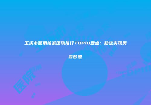 玉溪市额角植发医院排行TOP10盘点：助您实现美丽梦想