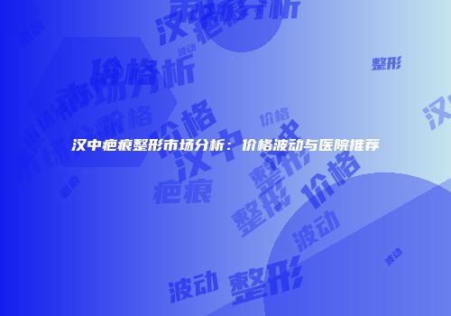 汉中疤痕整形市场分析：价格波动与医院推荐