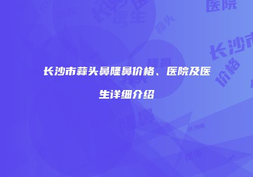 长沙市蒜头鼻隆鼻价格、医院及医生详细介绍