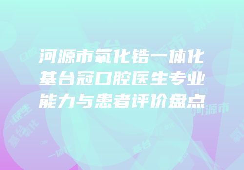 河源市氧化锆一体化基台冠口腔医生专业能力与患者评价盘点