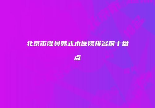 北京市隆鼻韩式术医院排名前十盘点